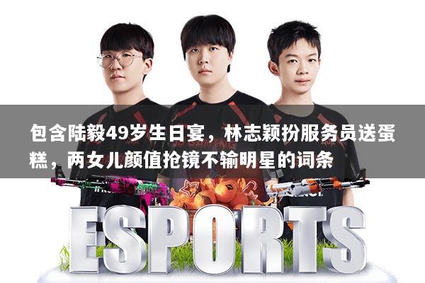 包含陆毅49岁生日宴，林志颖扮服务员送蛋糕，两女儿颜值抢镜不输明星的词条