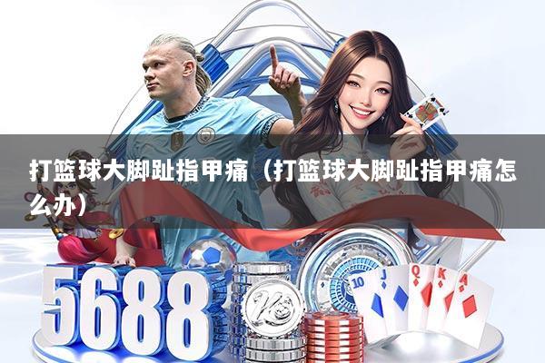 打篮球大脚趾指甲痛（打篮球大脚趾指甲痛怎么办）