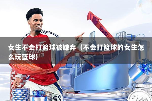 女生不会打篮球被嫌弃（不会打篮球的女生怎么玩篮球）